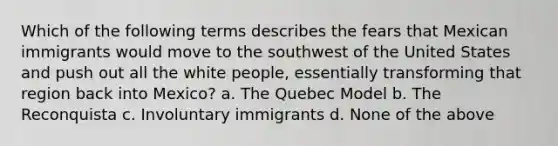 Which of the following terms describes the fears that Mexican immigrants would move to the southwest of the United States and push out all the white people, essentially transforming that region back into Mexico? a. The Quebec Model b. The Reconquista c. Involuntary immigrants d. None of the above