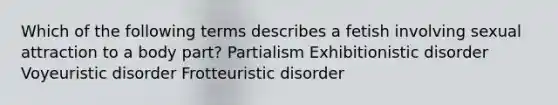 Which of the following terms describes a fetish involving sexual attraction to a body part? Partialism Exhibitionistic disorder Voyeuristic disorder Frotteuristic disorder