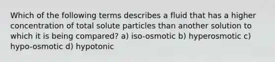 Which of the following terms describes a fluid that has a higher concentration of total solute particles than another solution to which it is being compared? a) iso-osmotic b) hyperosmotic c) hypo-osmotic d) hypotonic