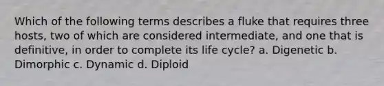 Which of the following terms describes a fluke that requires three hosts, two of which are considered intermediate, and one that is definitive, in order to complete its life cycle? a. Digenetic b. Dimorphic c. Dynamic d. Diploid