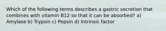 Which of the following terms describes a gastric secretion that combines with vitamin B12 so that it can be absorbed? a) Amylase b) Trypsin c) Pepsin d) Intrinsic factor