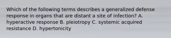 Which of the following terms describes a generalized defense response in organs that are distant a site of infection? A. hyperactive response B. pleiotropy C. systemic acquired resistance D. hypertonicity