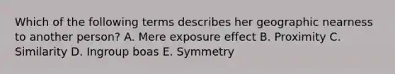 Which of the following terms describes her geographic nearness to another person? A. Mere exposure effect B. Proximity C. Similarity D. Ingroup boas E. Symmetry