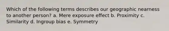 Which of the following terms describes our geographic nearness to another person? a. Mere exposure effect b. Proximity c. Similarity d. Ingroup bias e. Symmetry