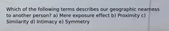 Which of the following terms describes our geographic nearness to another person? a) Mere exposure effect b) Proximity c) Similarity d) Intimacy e) Symmetry