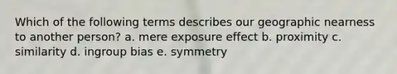 Which of the following terms describes our geographic nearness to another person? a. mere exposure effect b. proximity c. similarity d. ingroup bias e. symmetry