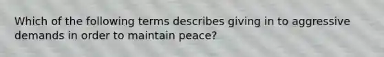 Which of the following terms describes giving in to aggressive demands in order to maintain peace?