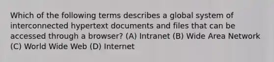 Which of the following terms describes a global system of interconnected hypertext documents and files that can be accessed through a browser? (A) Intranet (B) Wide Area Network (C) World Wide Web (D) Internet