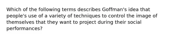 Which of the following terms describes Goffman's idea that people's use of a variety of techniques to control the image of themselves that they want to project during their social performances?