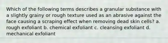 Which of the following terms describes a granular substance with a slightly grainy or rough texture used as an abrasive against the face causing a scraping effect when removing dead skin cells? a. rough exfoliant b. chemical exfoliant c. cleansing exfoliant d. mechanical exfoliant