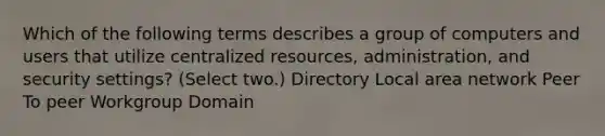 Which of the following terms describes a group of computers and users that utilize centralized resources, administration, and security settings? (Select two.) Directory Local area network Peer To peer Workgroup Domain