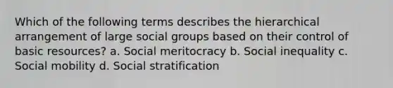 Which of the following terms describes the hierarchical arrangement of large social groups based on their control of basic resources? a. Social meritocracy b. Social inequality c. Social mobility d. Social stratification