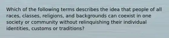 Which of the following terms describes the idea that people of all races, classes, religions, and backgrounds can coexist in one society or community without relinquishing their individual identities, customs or traditions?