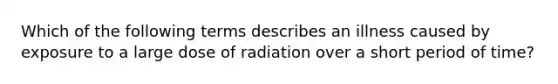 Which of the following terms describes an illness caused by exposure to a large dose of radiation over a short period of time?