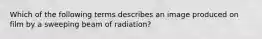 Which of the following terms describes an image produced on film by a sweeping beam of radiation?