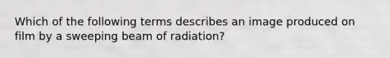 Which of the following terms describes an image produced on film by a sweeping beam of radiation?