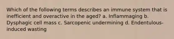 Which of the following terms describes an immune system that is inefficient and overactive in the aged? a. Inflammaging b. Dysphagic cell mass c. Sarcopenic undermining d. Endentulous-induced wasting