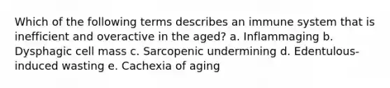 Which of the following terms describes an immune system that is inefficient and overactive in the aged? a. Inflammaging b. Dysphagic cell mass c. Sarcopenic undermining d. Edentulous-induced wasting e. Cachexia of aging