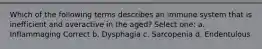 Which of the following terms describes an immune system that is inefficient and overactive in the aged? Select one: a. Inflammaging Correct b. Dysphagia c. Sarcopenia d. Endentulous