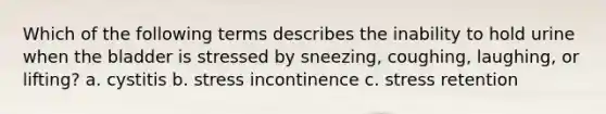 Which of the following terms describes the inability to hold urine when the bladder is stressed by sneezing, coughing, laughing, or lifting? a. cystitis b. stress incontinence c. stress retention