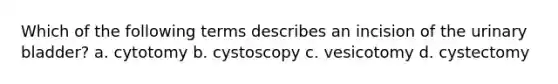 Which of the following terms describes an incision of the <a href='https://www.questionai.com/knowledge/kb9SdfFdD9-urinary-bladder' class='anchor-knowledge'>urinary bladder</a>? a. cytotomy b. cystoscopy c. vesicotomy d. cystectomy