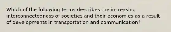 Which of the following terms describes the increasing interconnectedness of societies and their economies as a result of developments in transportation and communication?