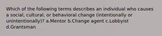 Which of the following terms describes an individual who causes a social, cultural, or behavioral change (intentionally or unintentionally)? a.Mentor b.Change agent c.Lobbyist d.Grantsman