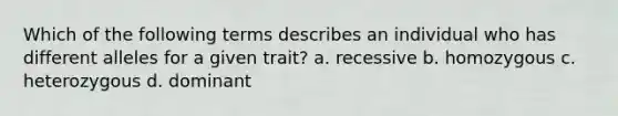 Which of the following terms describes an individual who has different alleles for a given trait? a. recessive b. homozygous c. heterozygous d. dominant