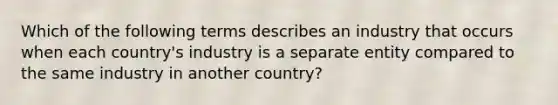 Which of the following terms describes an industry that occurs when each​ country's industry is a separate entity compared to the same industry in another​ country?