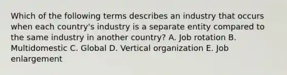 Which of the following terms describes an industry that occurs when each​ country's industry is a separate entity compared to the same industry in another​ country? A. Job rotation B. Multidomestic C. Global D. Vertical organization E. Job enlargement