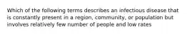 Which of the following terms describes an infectious disease that is constantly present in a region, community, or population but involves relatively few number of people and low rates