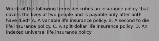 Which of the following terms describes an insurance policy that covers the lives of two people and is payable only after both have died? A. A variable life insurance policy. B. A second to die life insurance policy. C. A split-dollar life insurance policy. D. An indexed universal life insurance policy