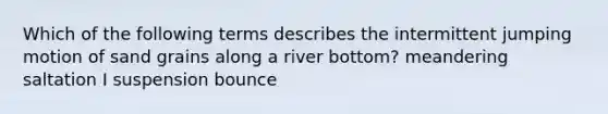 Which of the following terms describes the intermittent jumping motion of sand grains along a river bottom? meandering saltation I suspension bounce