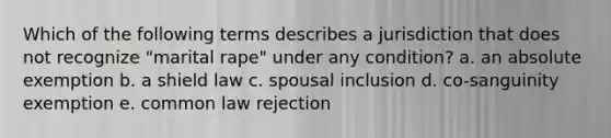 Which of the following terms describes a jurisdiction that does not recognize "marital rape" under any condition? a. an absolute exemption b. a shield law c. spousal inclusion d. co-sanguinity exemption e. common law rejection