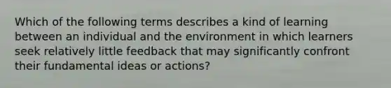 Which of the following terms describes a kind of learning between an individual and the environment in which learners seek relatively little feedback that may significantly confront their fundamental ideas or actions?