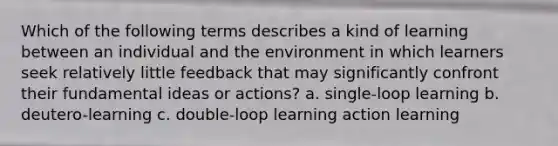 Which of the following terms describes a kind of learning between an individual and the environment in which learners seek relatively little feedback that may significantly confront their fundamental ideas or actions? a. single-loop learning b. deutero-learning c. double-loop learning action learning