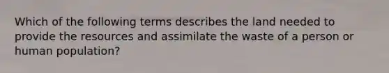 Which of the following terms describes the land needed to provide the resources and assimilate the waste of a person or human population?