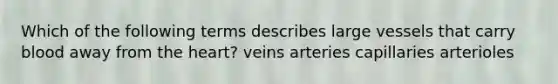 Which of the following terms describes large vessels that carry blood away from the heart? veins arteries capillaries arterioles