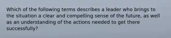 Which of the following terms describes a leader who brings to the situation a clear and compelling sense of the future, as well as an understanding of the actions needed to get there successfully?