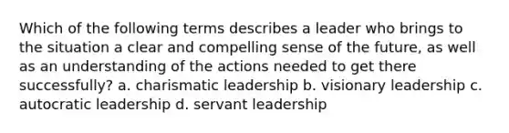 Which of the following terms describes a leader who brings to the situation a clear and compelling sense of the future, as well as an understanding of the actions needed to get there successfully? a. charismatic leadership b. visionary leadership c. autocratic leadership d. servant leadership