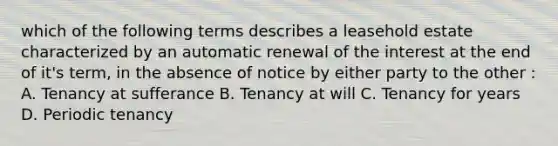 which of the following terms describes a leasehold estate characterized by an automatic renewal of the interest at the end of it's term, in the absence of notice by either party to the other : A. Tenancy at sufferance B. Tenancy at will C. Tenancy for years D. Periodic tenancy