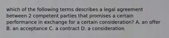 which of the following terms describes a legal agreement between 2 competent parties that promises a certain performance in exchange for a certain consideration? A. an offer B. an acceptance C. a contract D. a consideration