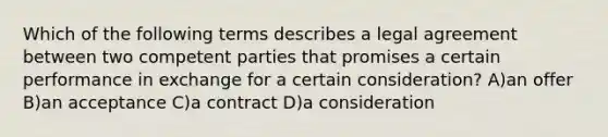 Which of the following terms describes a legal agreement between two competent parties that promises a certain performance in exchange for a certain consideration? A)an offer B)an acceptance C)a contract D)a consideration