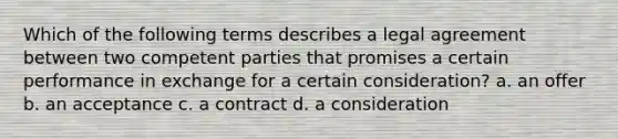 Which of the following terms describes a legal agreement between two competent parties that promises a certain performance in exchange for a certain consideration? a. an offer b. an acceptance c. a contract d. a consideration