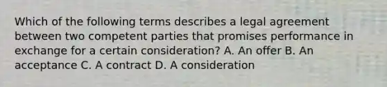 Which of the following terms describes a legal agreement between two competent parties that promises performance in exchange for a certain consideration? A. An offer B. An acceptance C. A contract D. A consideration