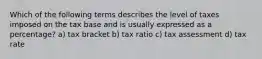 Which of the following terms describes the level of taxes imposed on the tax base and is usually expressed as a percentage? a) tax bracket b) tax ratio c) tax assessment d) tax rate