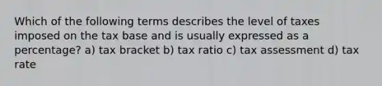 Which of the following terms describes the level of taxes imposed on the tax base and is usually expressed as a percentage? a) tax bracket b) tax ratio c) tax assessment d) tax rate