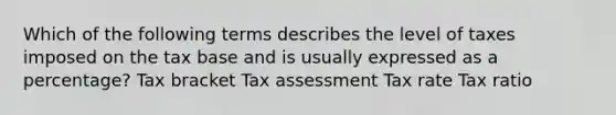 Which of the following terms describes the level of taxes imposed on the tax base and is usually expressed as a percentage? Tax bracket Tax assessment Tax rate Tax ratio