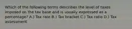 Which of the following terms describes the level of taxes imposed on the tax base and is usually expressed as a percentage? A.) Tax rate B.) Tax bracket C.) Tax ratio D.) Tax assessment