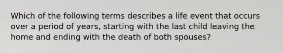 Which of the following terms describes a life event that occurs over a period of years, starting with the last child leaving the home and ending with the death of both spouses?